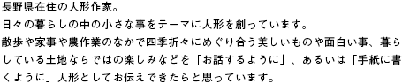 長野県在住の人形作家。日々の暮らしの中の小さな事をテーマに人形を創っています。散歩や家事や農作業のなかで四季折々にめぐり合う美しいものや面白い事、暮らしている土地ならではの楽しみなどを「お話するように」、あるいは「手紙に書くように」人形としてお伝えできたらと思っています。